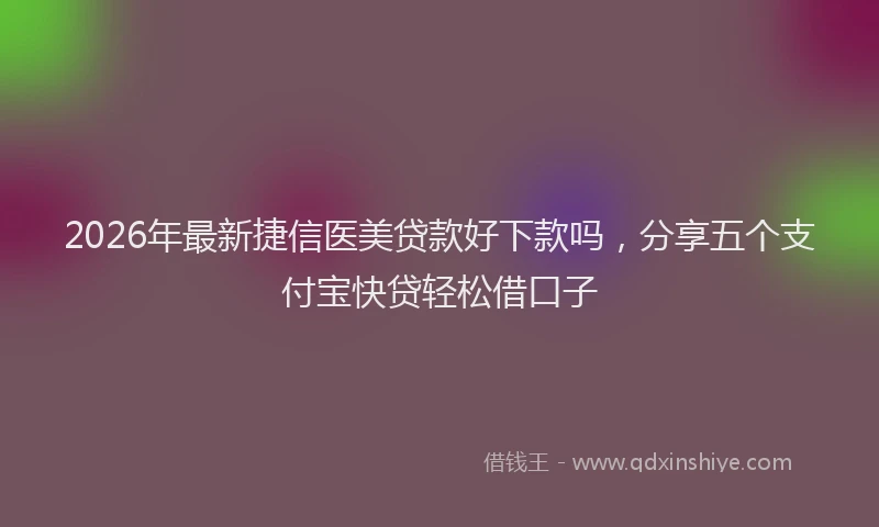 2026年最新捷信医美贷款好下款吗，分享五个支付宝快贷轻松借口子
