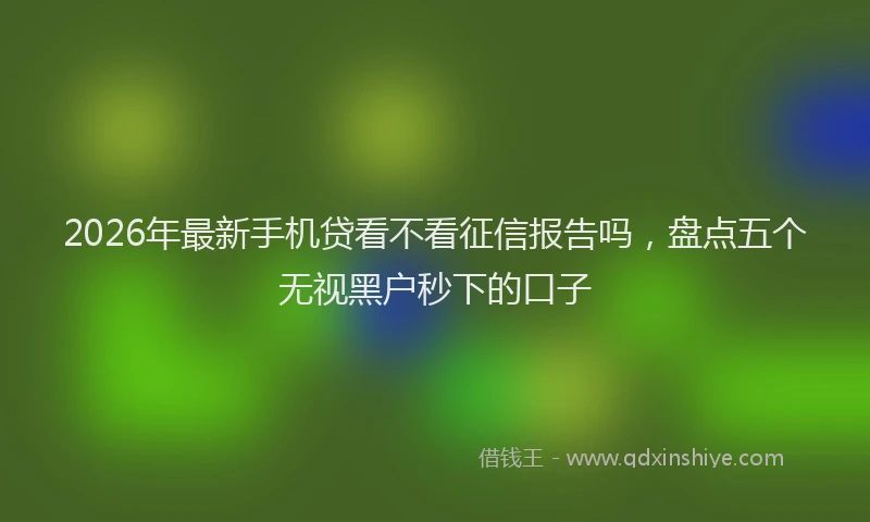 2026年最新手机贷看不看征信报告吗，盘点五个无视黑户秒下的口子