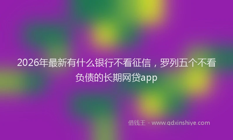 2026年最新有什么银行不看征信，罗列五个不看负债的长期网贷app