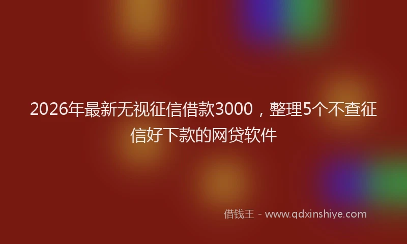 2026年最新无视征信借款3000，整理5个不查征信好下款的网贷软件