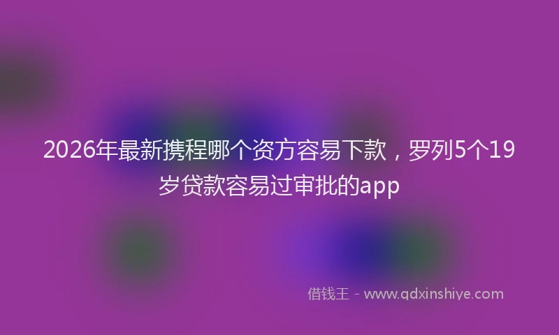 2026年最新携程哪个资方容易下款，罗列5个19岁贷款容易过审批的app