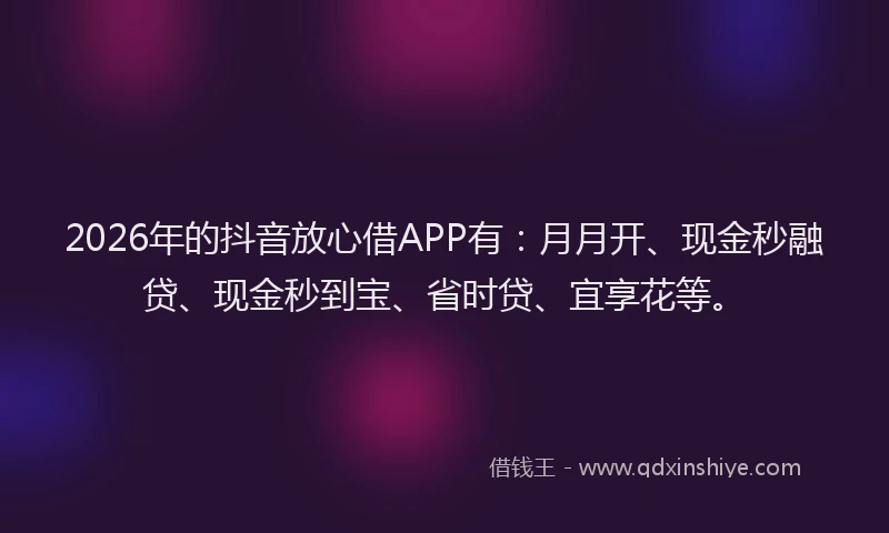 2026年的抖音放心借APP有：月月开、现金秒融贷、现金秒到宝、省时贷、宜享花等。