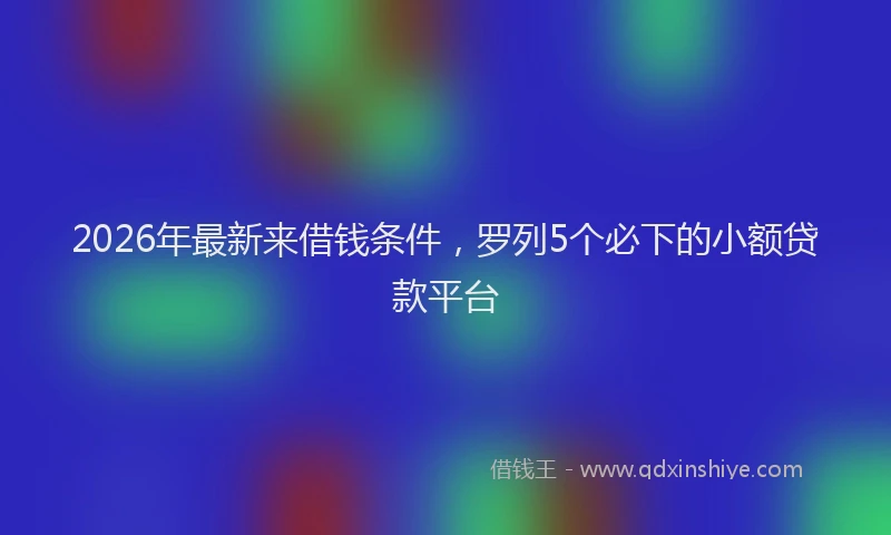 2026年最新来借钱条件，罗列5个必下的小额贷款平台