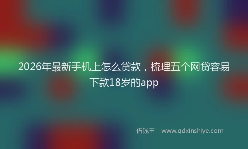 2026年最新手机上怎么贷款，梳理五个网贷容易下款18岁的app