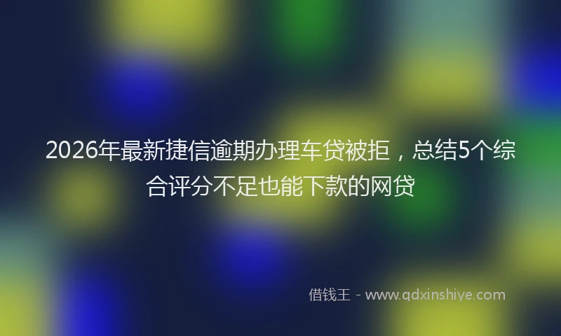 2026年最新捷信逾期办理车贷被拒，总结5个综合评分不足也能下款的网贷