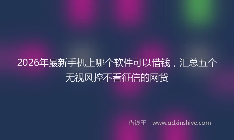 2026年最新手机上哪个软件可以借钱，汇总五个无视风控不看征信的网贷