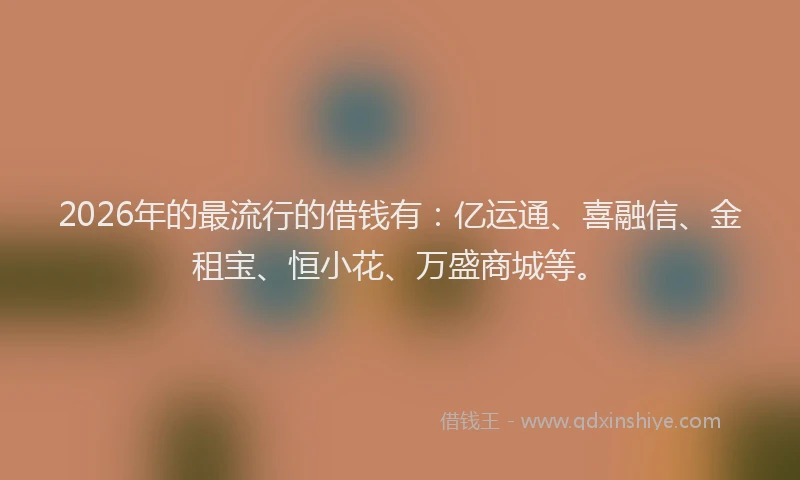 2026年的最流行的借钱有：亿运通、喜融信、金租宝、恒小花、万盛商城等。
