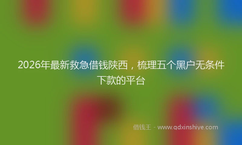 2026年最新救急借钱陕西，梳理五个黑户无条件下款的平台