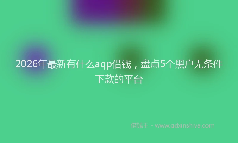 2026年最新有什么aqp借钱，盘点5个黑户无条件下款的平台