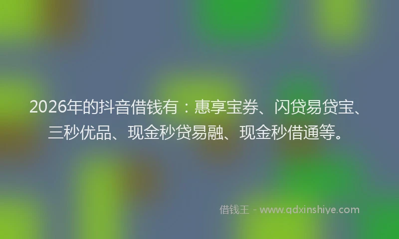2026年的抖音借钱有：惠享宝券、闪贷易贷宝、三秒优品、现金秒贷易融、现金秒借通等。