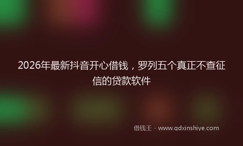 2026年最新抖音开心借钱，罗列五个真正不查征信的贷款软件