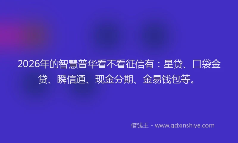 2026年的智慧普华看不看征信有：星贷、口袋金贷、瞬信通、现金分期、金易钱包等。