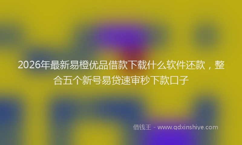 2026年最新易橙优品借款下载什么软件还款，整合五个新号易贷速审秒下款口子