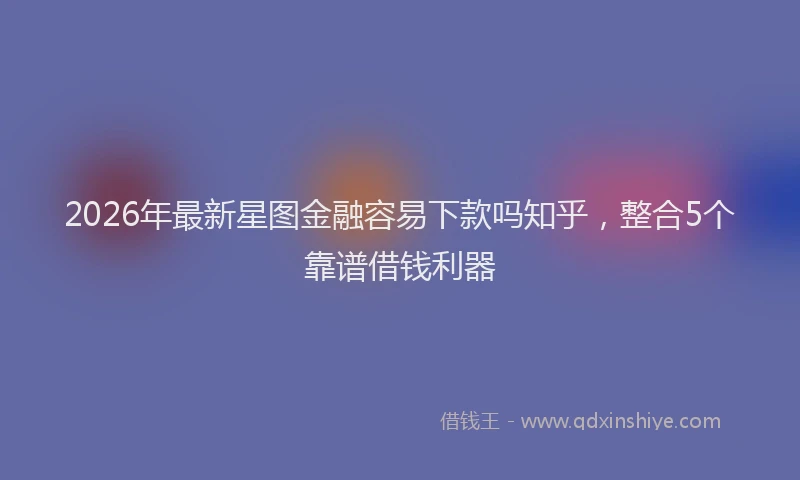 2026年最新星图金融容易下款吗知乎，整合5个靠谱借钱利器