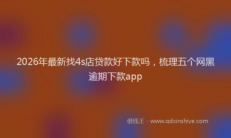 2026年最新找4s店贷款好下款吗，梳理五个网黑逾期下款app