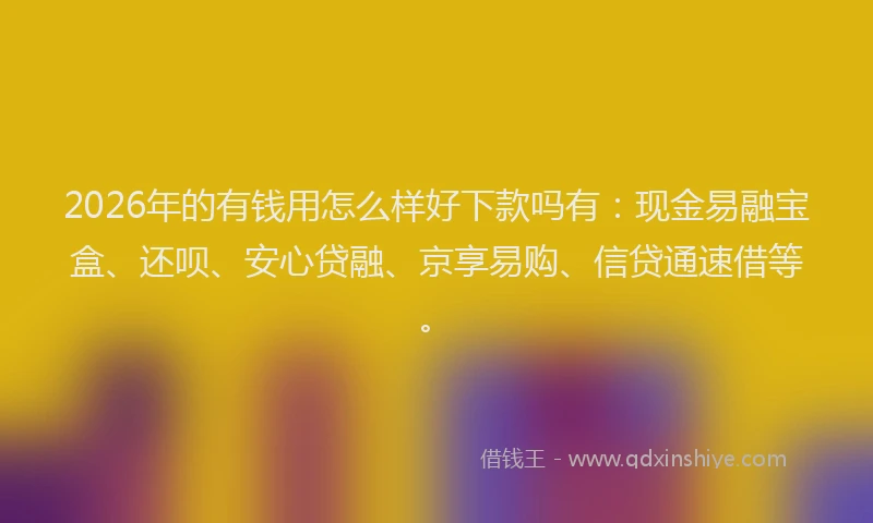 2026年的有钱用怎么样好下款吗有：现金易融宝盒、还呗、安心贷融、京享易购、信贷通速借等。