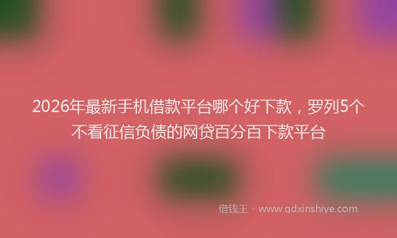 2026年最新手机借款平台哪个好下款，罗列5个不看征信负债的网贷百分百下款平台