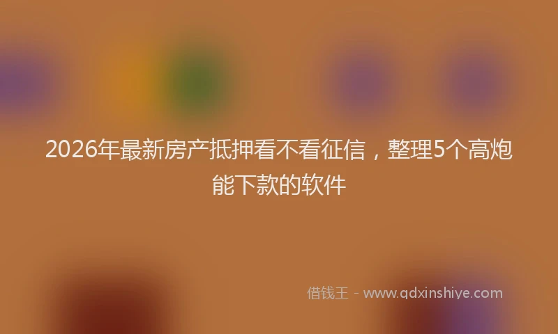 2026年最新房产抵押看不看征信，整理5个高炮能下款的软件
