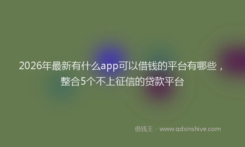 2026年最新有什么app可以借钱的平台有哪些，整合5个不上征信的贷款平台