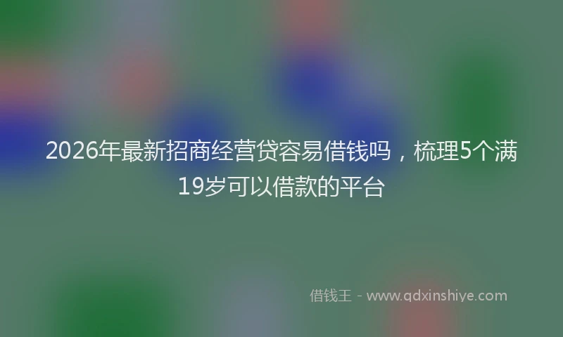2026年最新招商经营贷容易借钱吗，梳理5个满19岁可以借款的平台