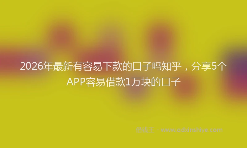 2026年最新有容易下款的口子吗知乎，分享5个APP容易借款1万块的口子