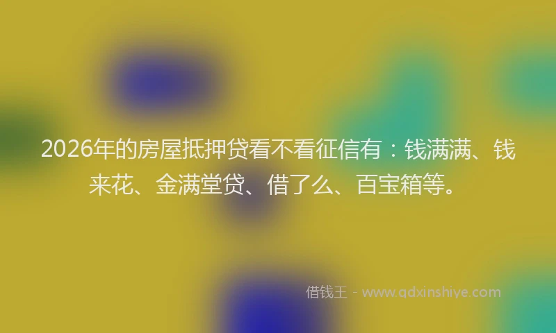 2026年的房屋抵押贷看不看征信有：钱满满、钱来花、金满堂贷、借了么、百宝箱等。