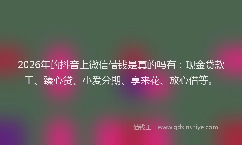 2026年的抖音上微信借钱是真的吗有：现金贷款王、臻心贷、小爱分期、享来花、放心借等。