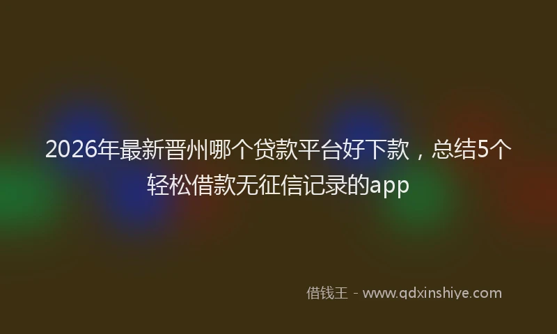 2026年最新晋州哪个贷款平台好下款，总结5个轻松借款无征信记录的app