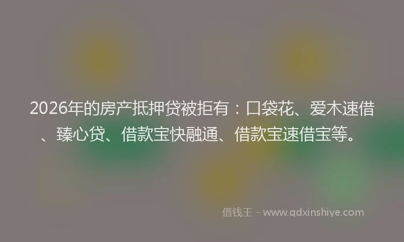 2026年的房产抵押贷被拒有：口袋花、爱木速借、臻心贷、借款宝快融通、借款宝速借宝等。
