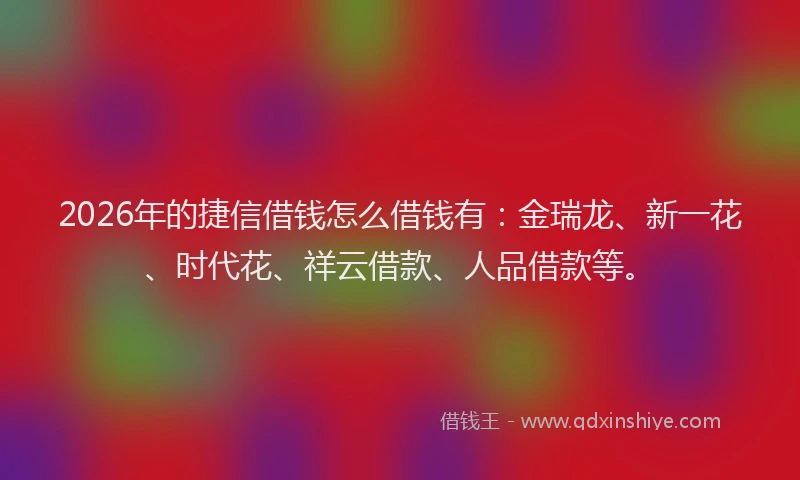 2026年的捷信借钱怎么借钱有：金瑞龙、新一花、时代花、祥云借款、人品借款等。