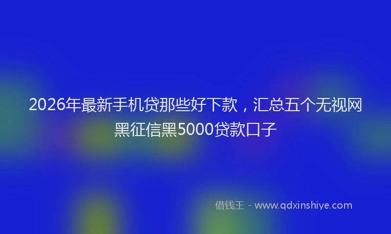 2026年最新手机贷那些好下款，汇总五个无视网黑征信黑5000贷款口子