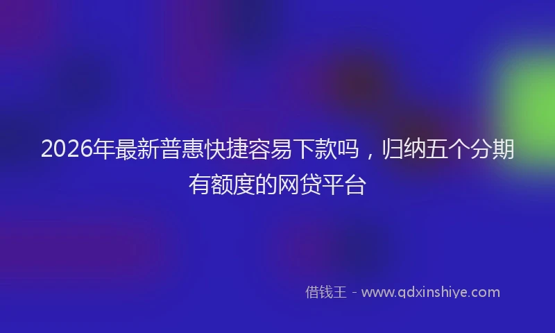 2026年最新普惠快捷容易下款吗，归纳五个分期有额度的网贷平台