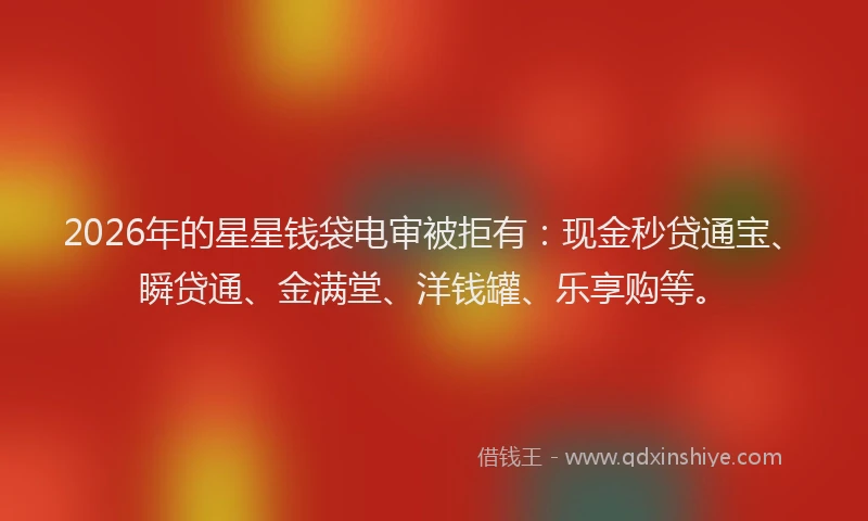 2026年的星星钱袋电审被拒有：现金秒贷通宝、瞬贷通、金满堂、洋钱罐、乐享购等。