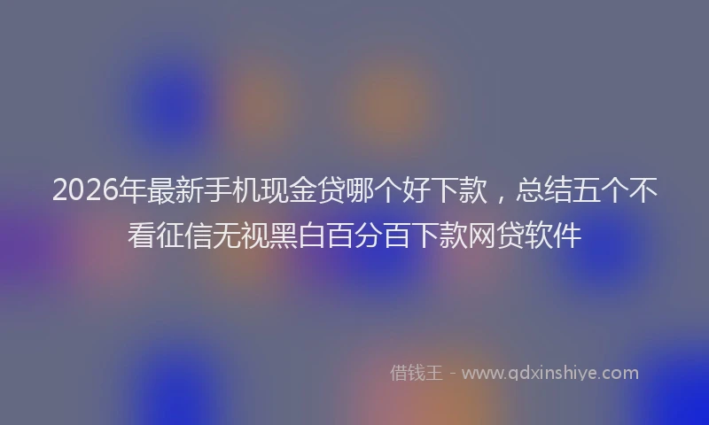 2026年最新手机现金贷哪个好下款，总结五个不看征信无视黑白百分百下款网贷软件