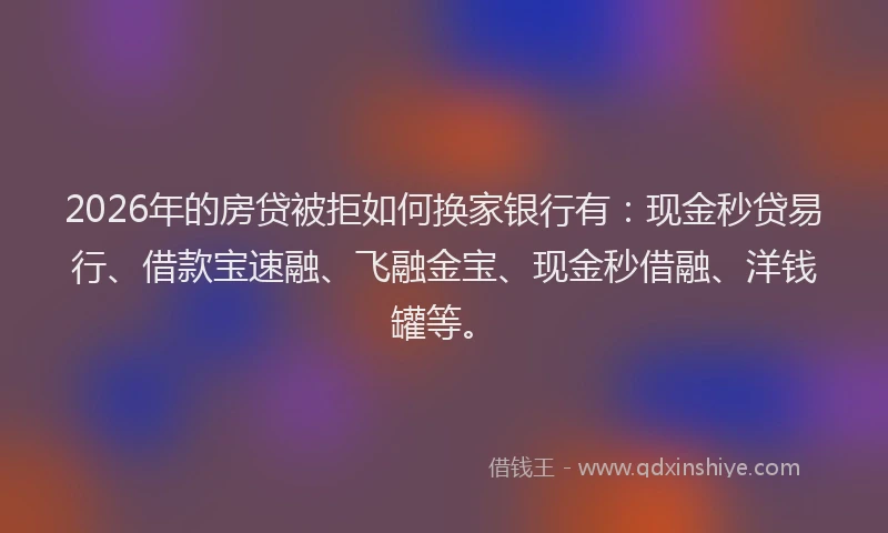 2026年的房贷被拒如何换家银行有：现金秒贷易行、借款宝速融、飞融金宝、现金秒借融、洋钱罐等。