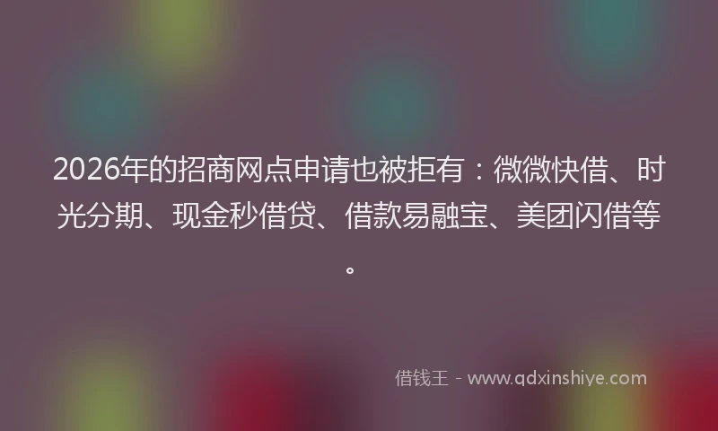 2026年的招商网点申请也被拒有：微微快借、时光分期、现金秒借贷、借款易融宝、美团闪借等。