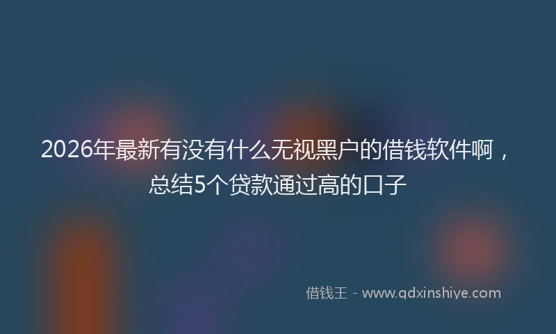 2026年最新有没有什么无视黑户的借钱软件啊，总结5个贷款通过高的口子