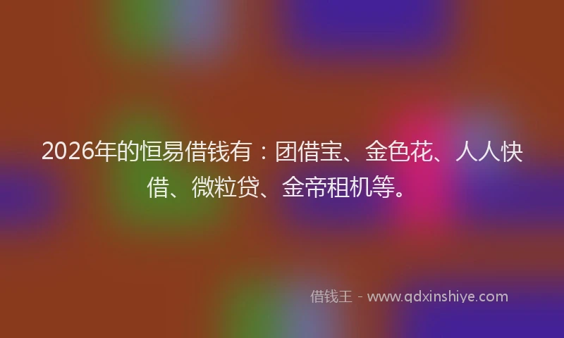 2026年的恒易借钱有：团借宝、金色花、人人快借、微粒贷、金帝租机等。