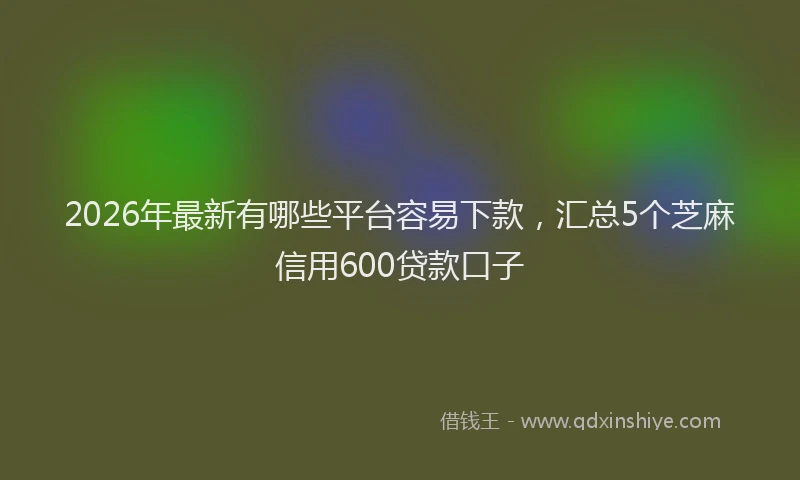 2026年最新有哪些平台容易下款，汇总5个芝麻信用600贷款口子