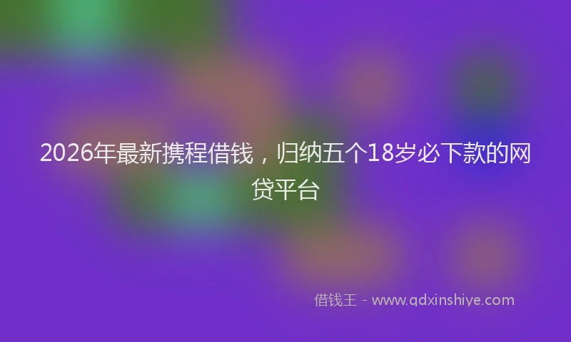 2026年最新携程借钱，归纳五个18岁必下款的网贷平台