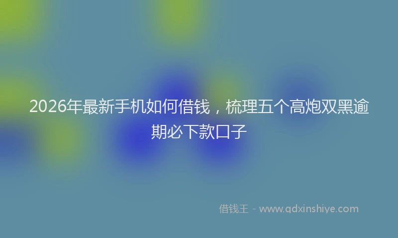 2026年最新手机如何借钱，梳理五个高炮双黑逾期必下款口子