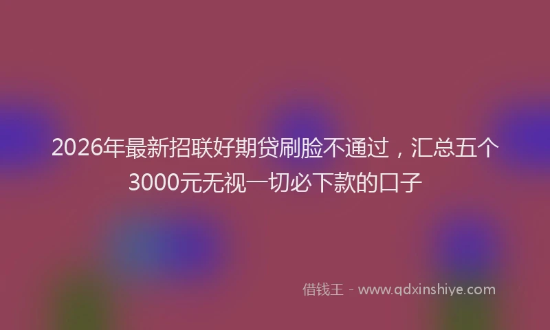 2026年最新招联好期贷刷脸不通过，汇总五个3000元无视一切必下款的口子