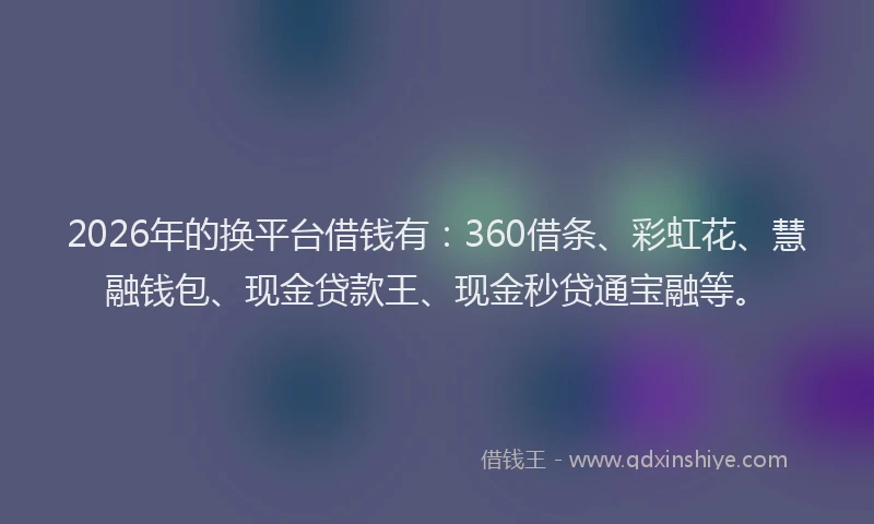 2026年的换平台借钱有：360借条、彩虹花、慧融钱包、现金贷款王、现金秒贷通宝融等。
