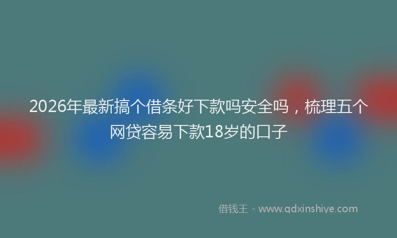 2026年最新搞个借条好下款吗安全吗，梳理五个网贷容易下款18岁的口子