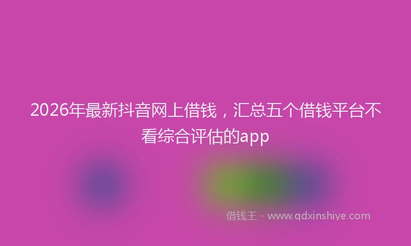 2026年最新抖音网上借钱，汇总五个借钱平台不看综合评估的app