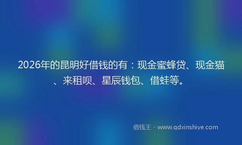 2026年的昆明好借钱的有：现金蜜蜂贷、现金猫、来租呗、星辰钱包、借蛙等。