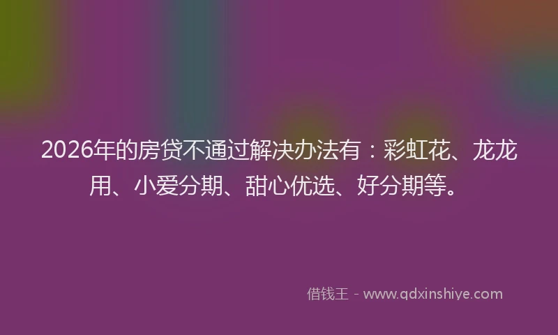 2026年的房贷不通过解决办法有：彩虹花、龙龙用、小爱分期、甜心优选、好分期等。