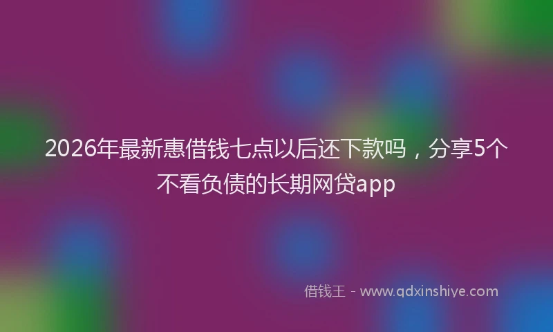 2026年最新惠借钱七点以后还下款吗，分享5个不看负债的长期网贷app