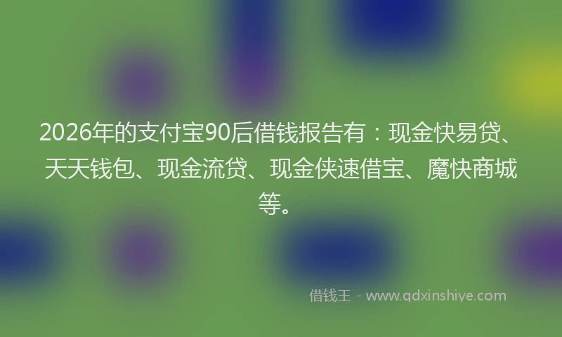 2026年的支付宝90后借钱报告有：现金快易贷、天天钱包、现金流贷、现金侠速借宝、魔快商城等。