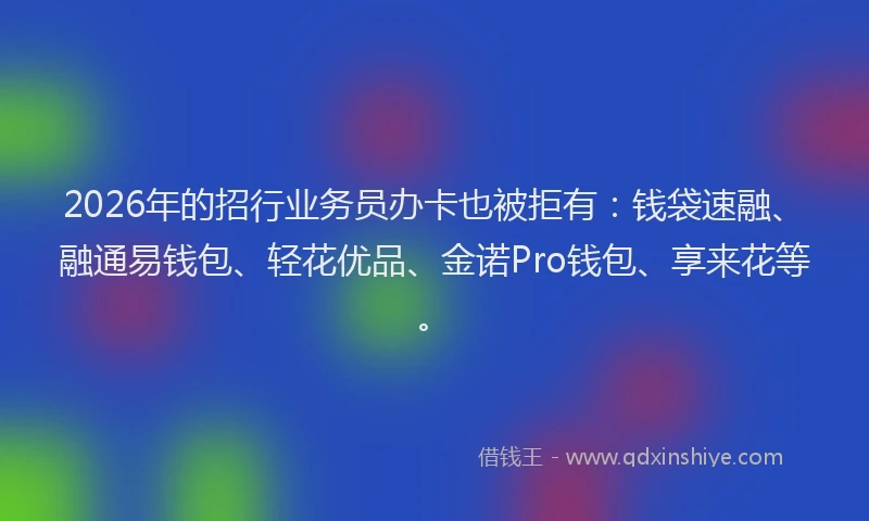 2026年的招行业务员办卡也被拒有：钱袋速融、融通易钱包、轻花优品、金诺Pro钱包、享来花等。